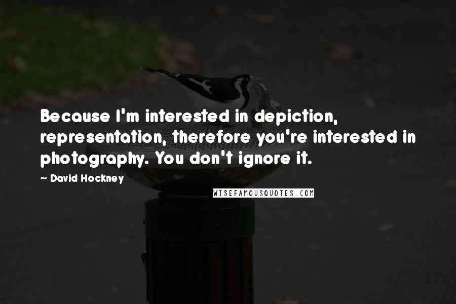 David Hockney Quotes: Because I'm interested in depiction, representation, therefore you're interested in photography. You don't ignore it.