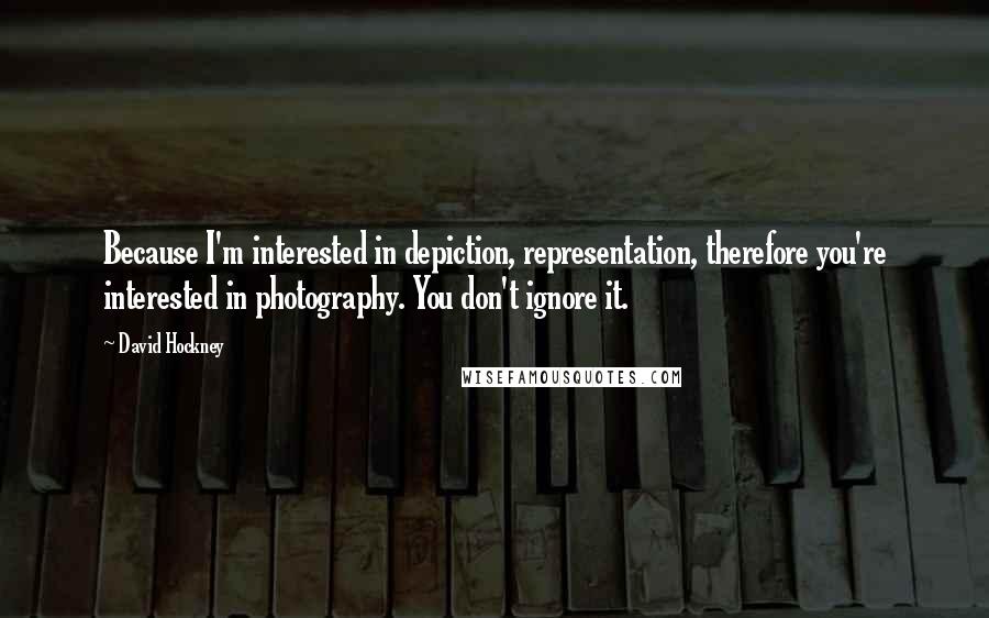 David Hockney Quotes: Because I'm interested in depiction, representation, therefore you're interested in photography. You don't ignore it.