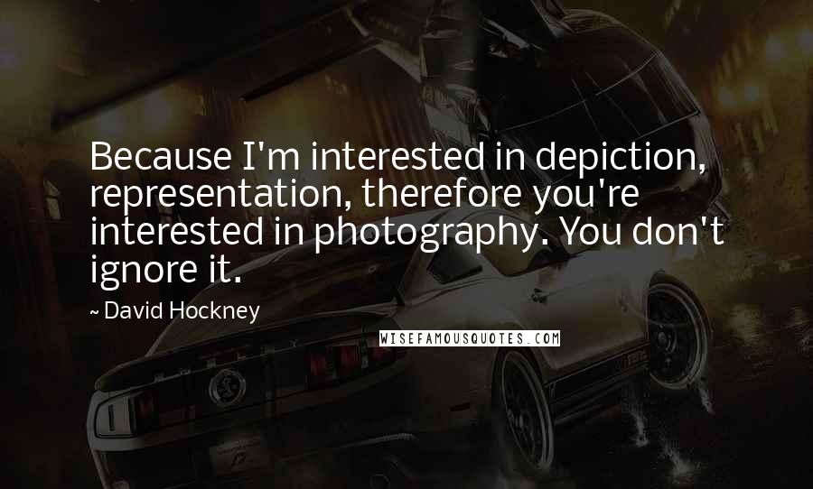 David Hockney Quotes: Because I'm interested in depiction, representation, therefore you're interested in photography. You don't ignore it.