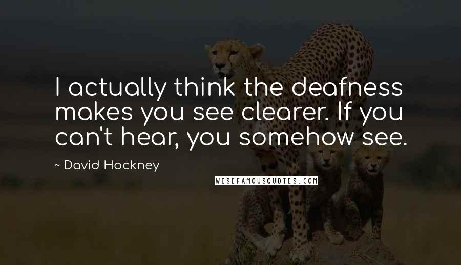 David Hockney Quotes: I actually think the deafness makes you see clearer. If you can't hear, you somehow see.