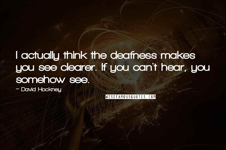 David Hockney Quotes: I actually think the deafness makes you see clearer. If you can't hear, you somehow see.