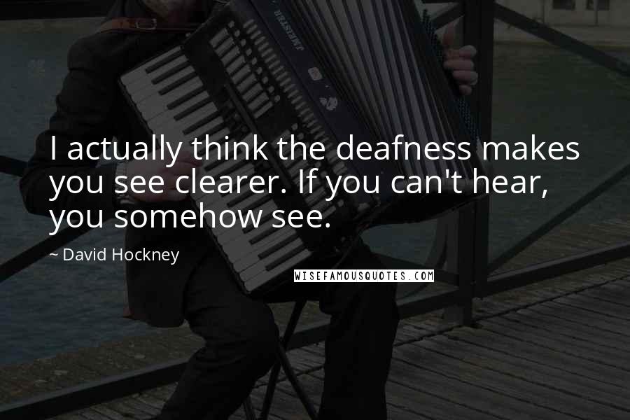 David Hockney Quotes: I actually think the deafness makes you see clearer. If you can't hear, you somehow see.