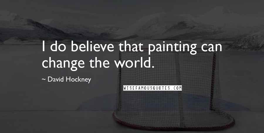 David Hockney Quotes: I do believe that painting can change the world.