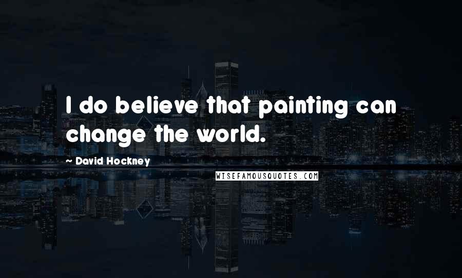 David Hockney Quotes: I do believe that painting can change the world.