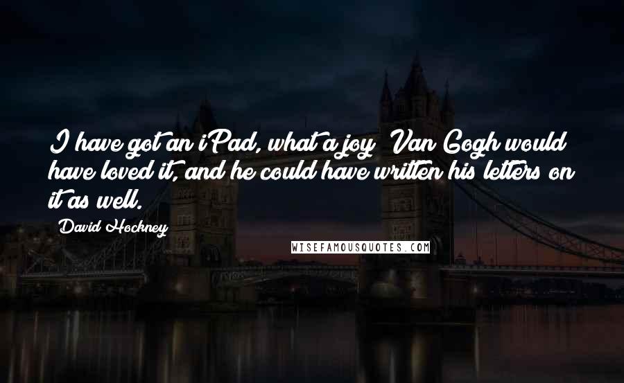 David Hockney Quotes: I have got an iPad, what a joy! Van Gogh would have loved it, and he could have written his letters on it as well.