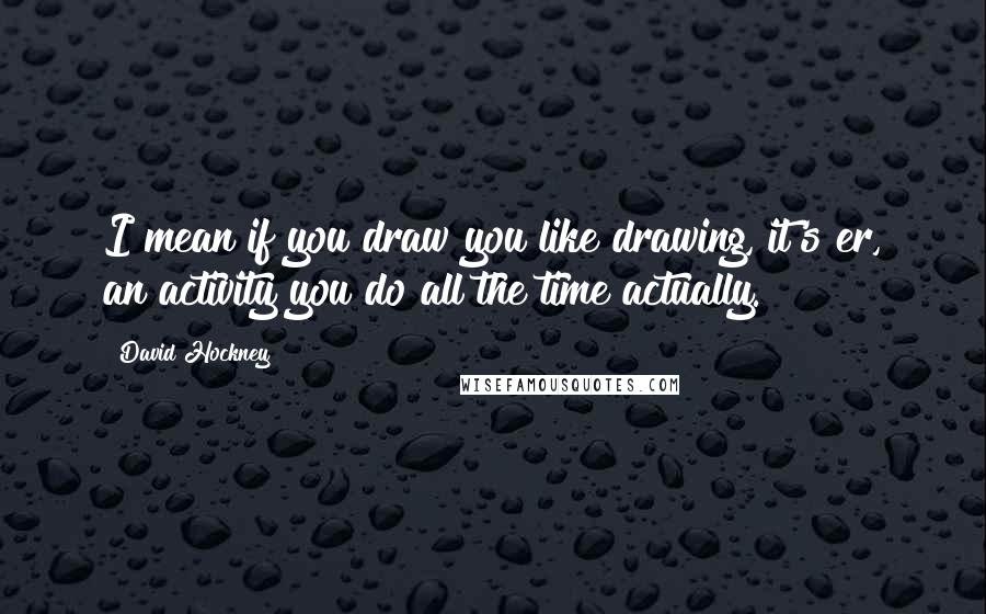 David Hockney Quotes: I mean if you draw you like drawing, it's er, an activity you do all the time actually.