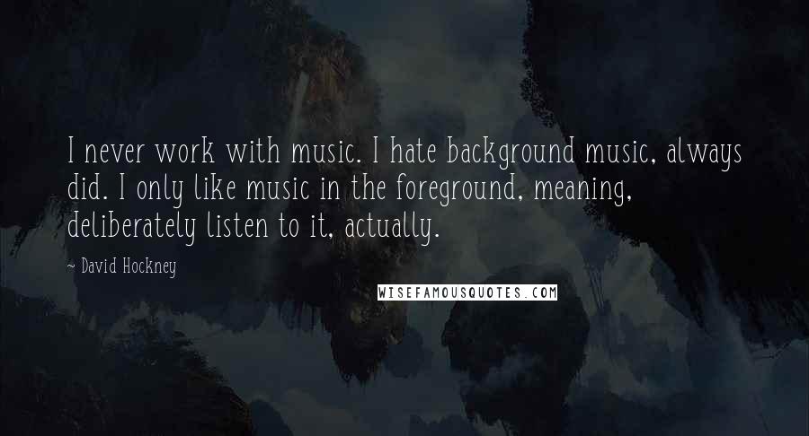 David Hockney Quotes: I never work with music. I hate background music, always did. I only like music in the foreground, meaning, deliberately listen to it, actually.