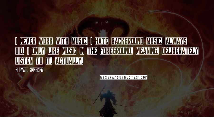 David Hockney Quotes: I never work with music. I hate background music, always did. I only like music in the foreground, meaning, deliberately listen to it, actually.