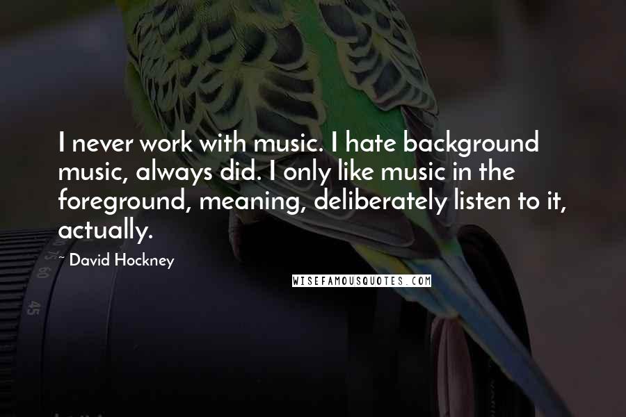 David Hockney Quotes: I never work with music. I hate background music, always did. I only like music in the foreground, meaning, deliberately listen to it, actually.