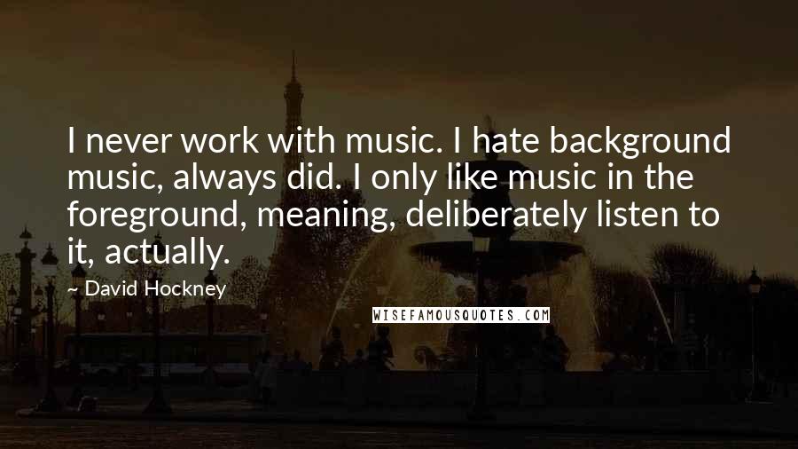 David Hockney Quotes: I never work with music. I hate background music, always did. I only like music in the foreground, meaning, deliberately listen to it, actually.