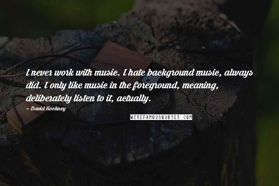 David Hockney Quotes: I never work with music. I hate background music, always did. I only like music in the foreground, meaning, deliberately listen to it, actually.