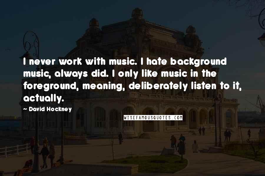 David Hockney Quotes: I never work with music. I hate background music, always did. I only like music in the foreground, meaning, deliberately listen to it, actually.