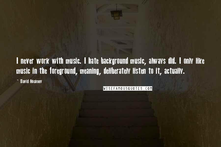 David Hockney Quotes: I never work with music. I hate background music, always did. I only like music in the foreground, meaning, deliberately listen to it, actually.