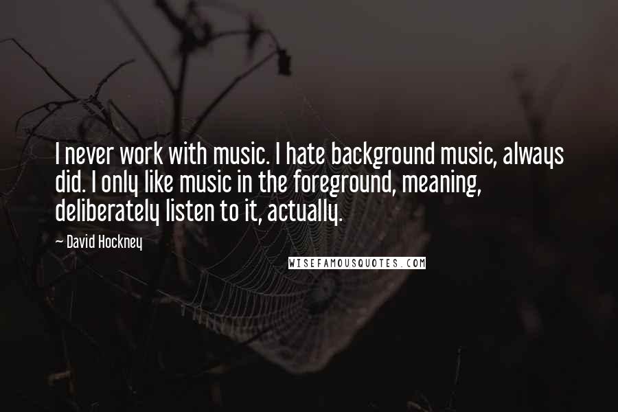 David Hockney Quotes: I never work with music. I hate background music, always did. I only like music in the foreground, meaning, deliberately listen to it, actually.