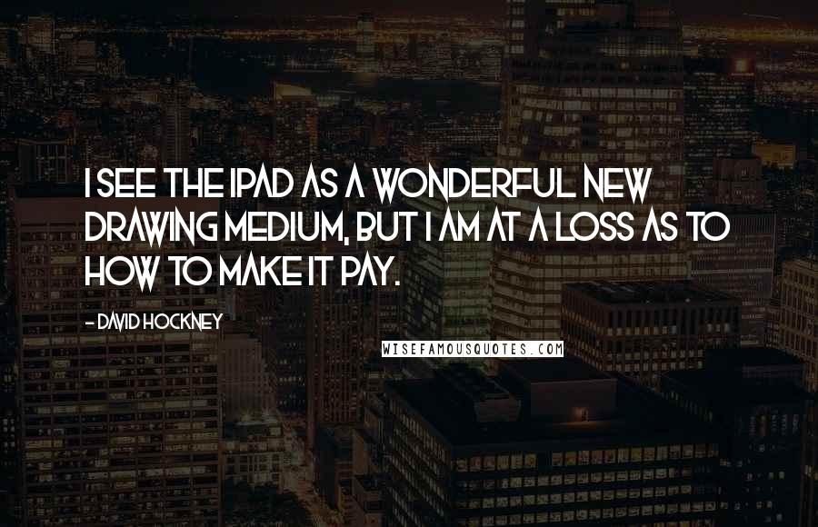 David Hockney Quotes: I see the iPad as a wonderful new drawing medium, but I am at a loss as to how to make it pay.