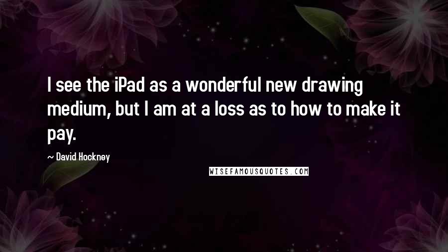David Hockney Quotes: I see the iPad as a wonderful new drawing medium, but I am at a loss as to how to make it pay.