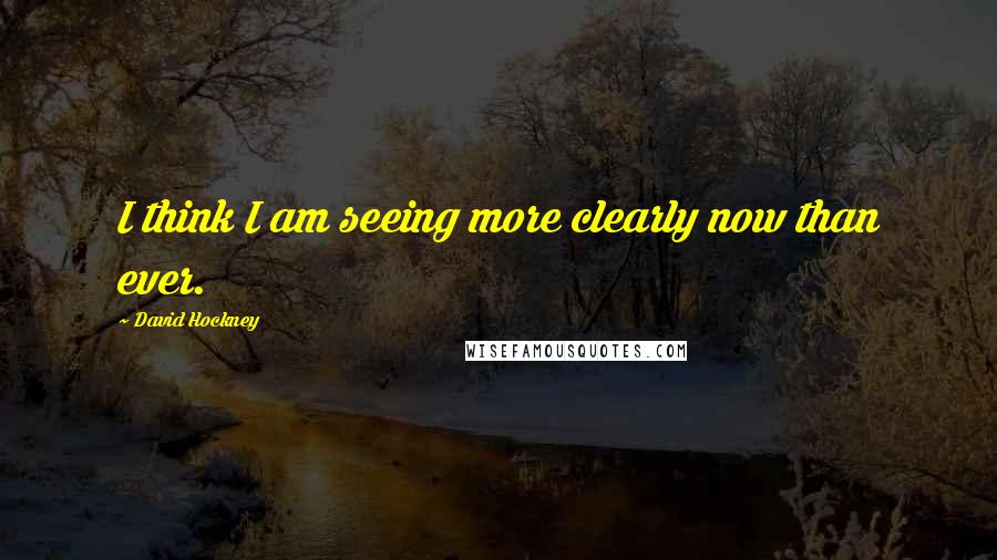 David Hockney Quotes: I think I am seeing more clearly now than ever.