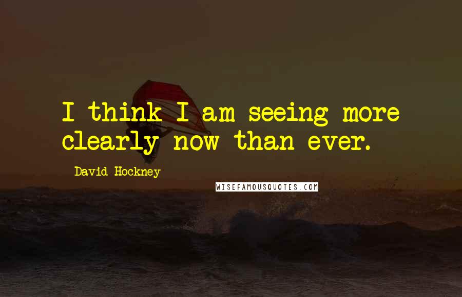 David Hockney Quotes: I think I am seeing more clearly now than ever.