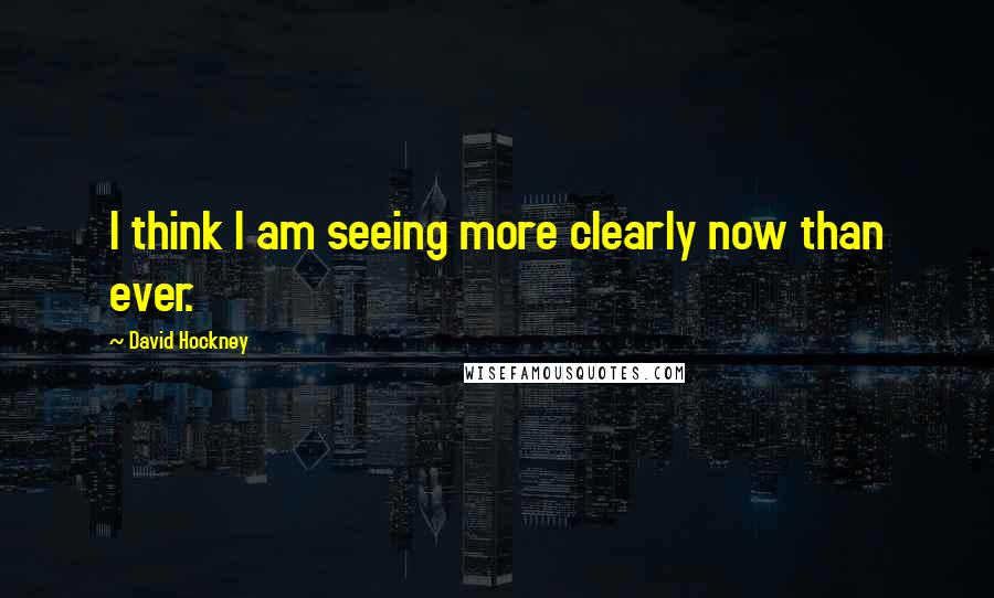 David Hockney Quotes: I think I am seeing more clearly now than ever.