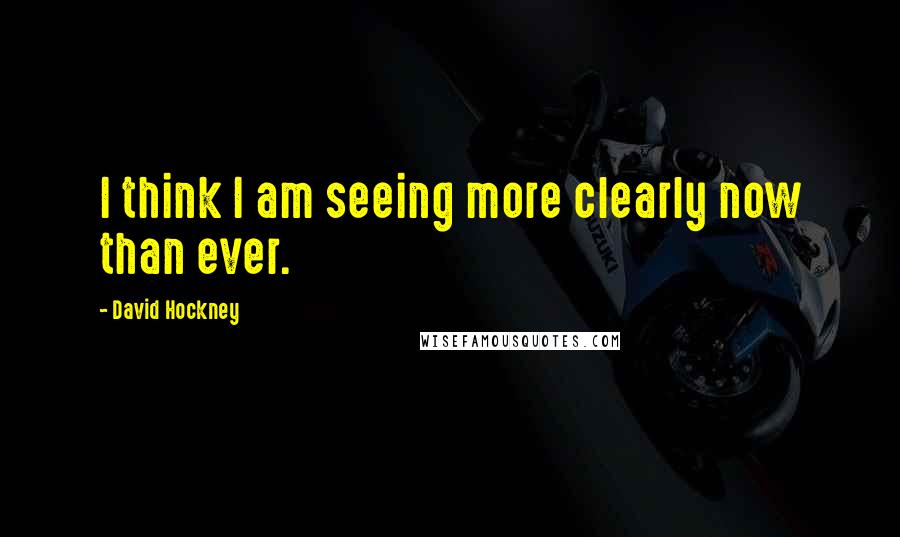 David Hockney Quotes: I think I am seeing more clearly now than ever.