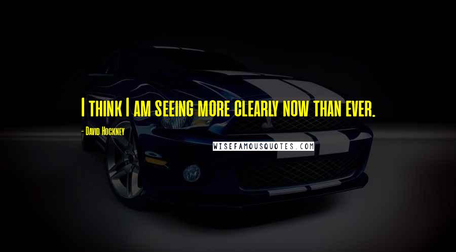 David Hockney Quotes: I think I am seeing more clearly now than ever.