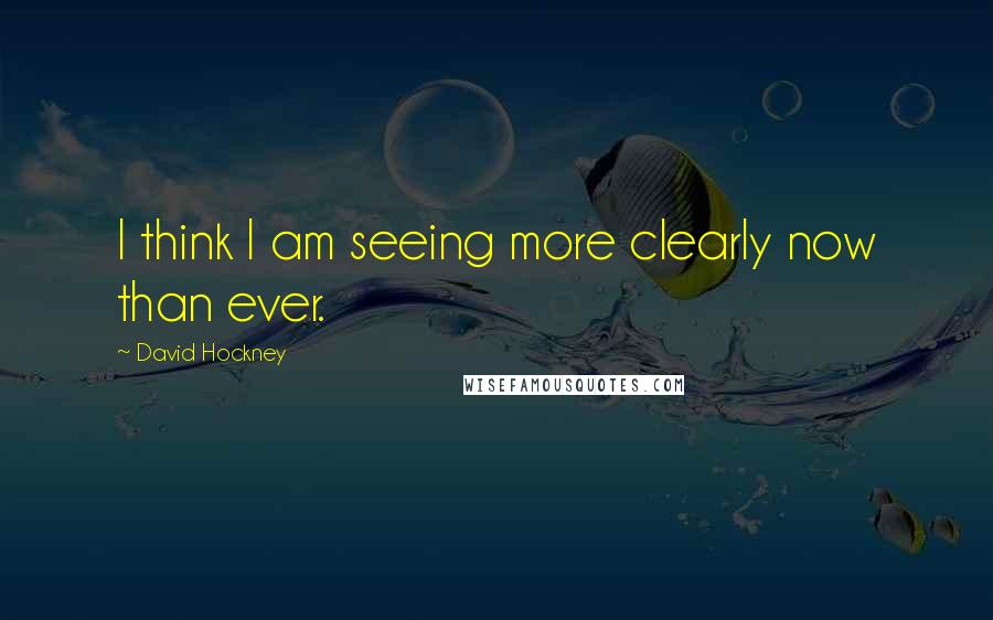 David Hockney Quotes: I think I am seeing more clearly now than ever.