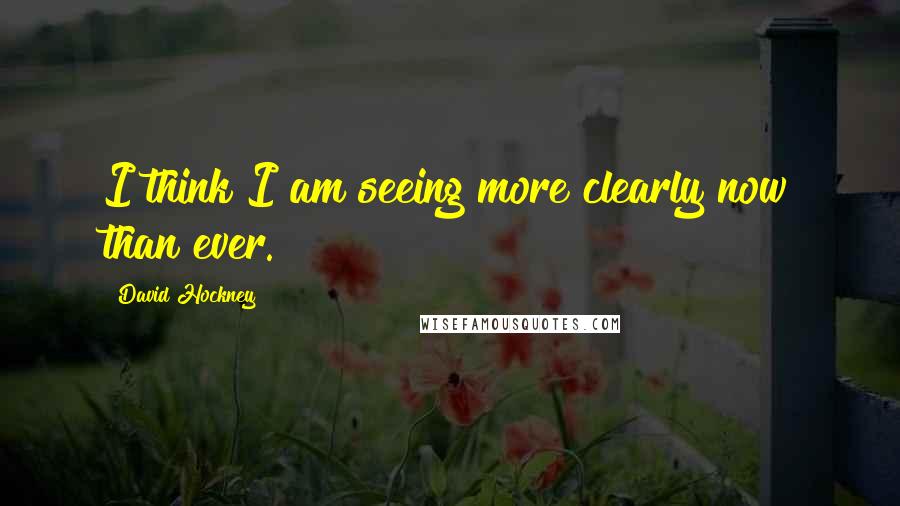 David Hockney Quotes: I think I am seeing more clearly now than ever.