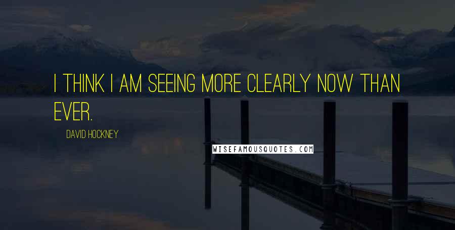 David Hockney Quotes: I think I am seeing more clearly now than ever.