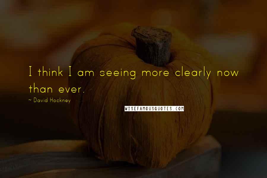 David Hockney Quotes: I think I am seeing more clearly now than ever.