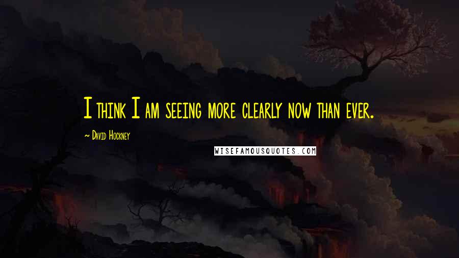 David Hockney Quotes: I think I am seeing more clearly now than ever.