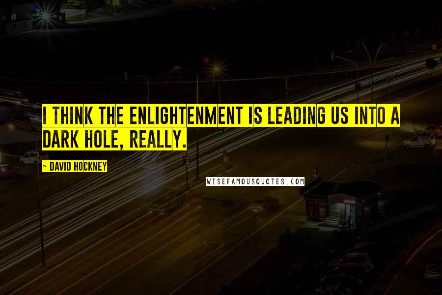 David Hockney Quotes: I think the Enlightenment is leading us into a dark hole, really.