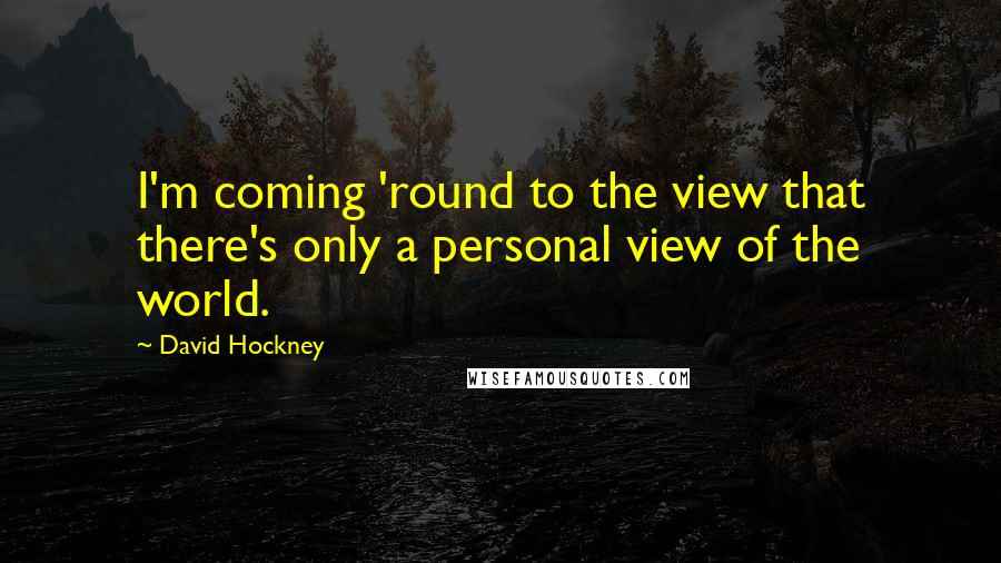 David Hockney Quotes: I'm coming 'round to the view that there's only a personal view of the world.