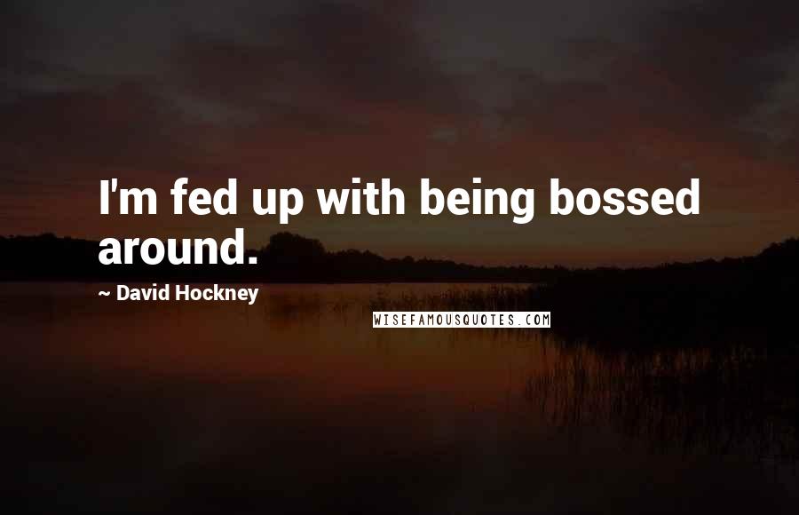 David Hockney Quotes: I'm fed up with being bossed around.