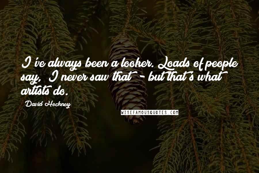 David Hockney Quotes: I've always been a looker. Loads of people say, "I never saw that" - but that's what artists do.