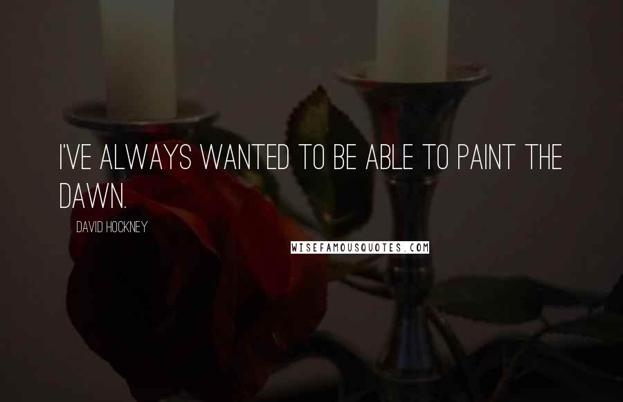 David Hockney Quotes: I've always wanted to be able to paint the dawn.
