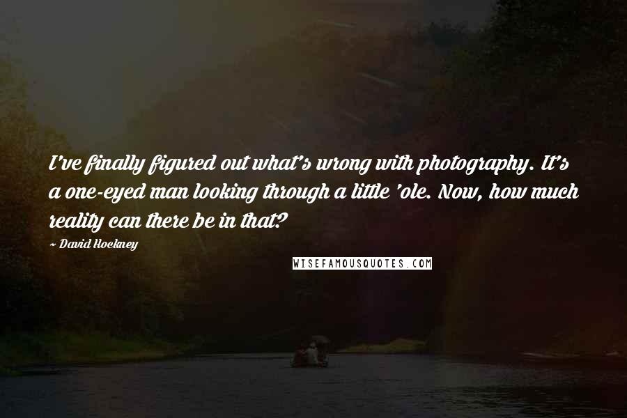 David Hockney Quotes: I've finally figured out what's wrong with photography. It's a one-eyed man looking through a little 'ole. Now, how much reality can there be in that?