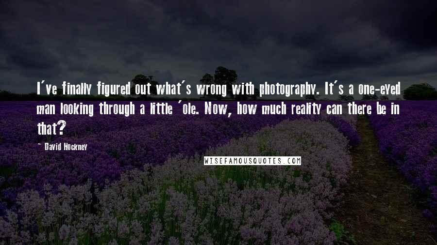 David Hockney Quotes: I've finally figured out what's wrong with photography. It's a one-eyed man looking through a little 'ole. Now, how much reality can there be in that?