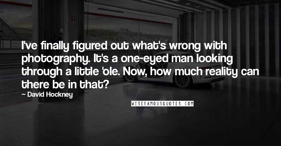 David Hockney Quotes: I've finally figured out what's wrong with photography. It's a one-eyed man looking through a little 'ole. Now, how much reality can there be in that?