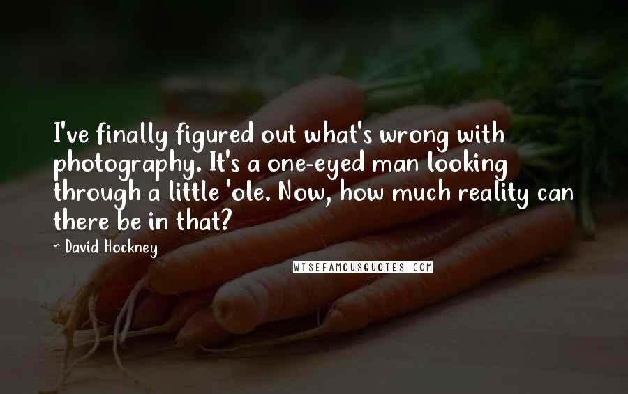 David Hockney Quotes: I've finally figured out what's wrong with photography. It's a one-eyed man looking through a little 'ole. Now, how much reality can there be in that?