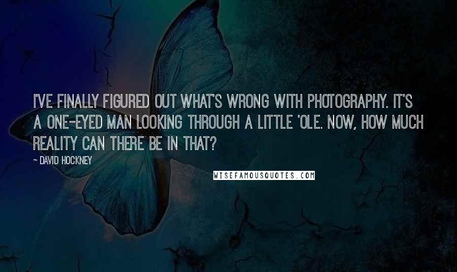 David Hockney Quotes: I've finally figured out what's wrong with photography. It's a one-eyed man looking through a little 'ole. Now, how much reality can there be in that?