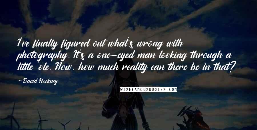 David Hockney Quotes: I've finally figured out what's wrong with photography. It's a one-eyed man looking through a little 'ole. Now, how much reality can there be in that?