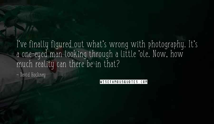 David Hockney Quotes: I've finally figured out what's wrong with photography. It's a one-eyed man looking through a little 'ole. Now, how much reality can there be in that?