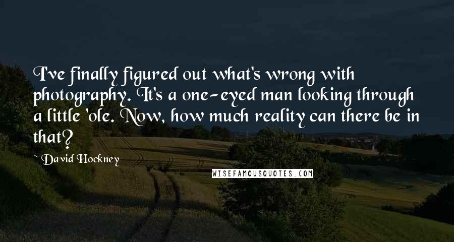 David Hockney Quotes: I've finally figured out what's wrong with photography. It's a one-eyed man looking through a little 'ole. Now, how much reality can there be in that?