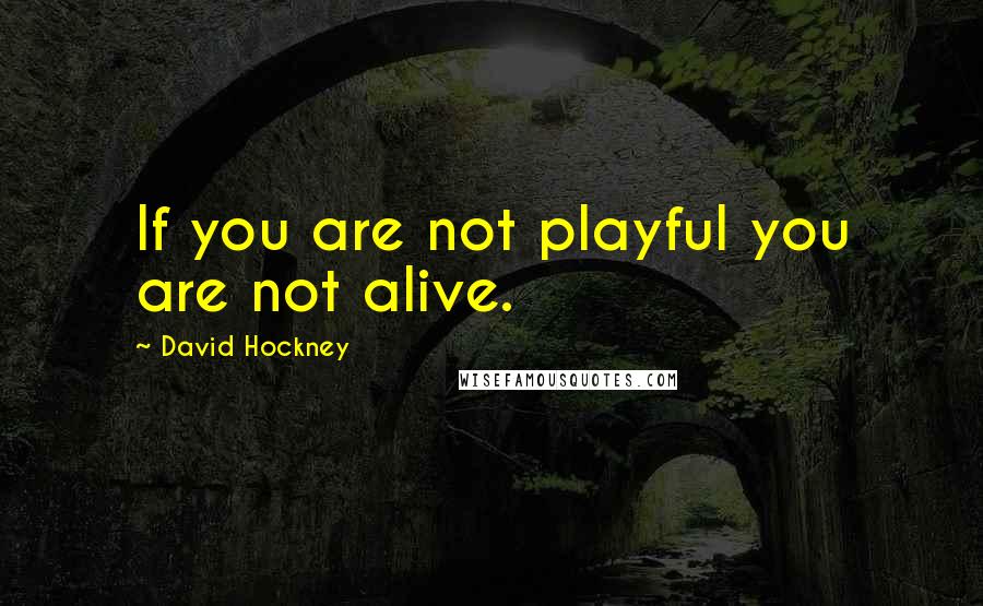 David Hockney Quotes: If you are not playful you are not alive.