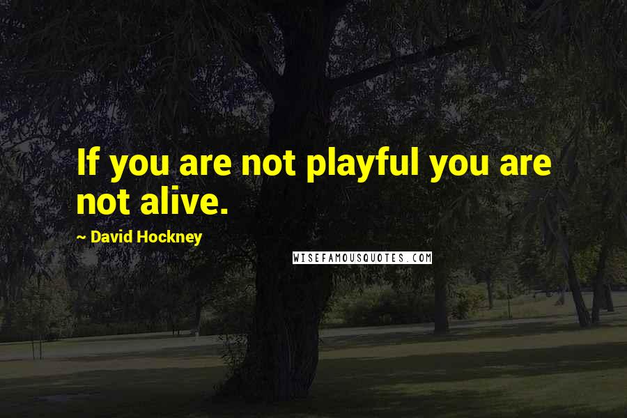 David Hockney Quotes: If you are not playful you are not alive.