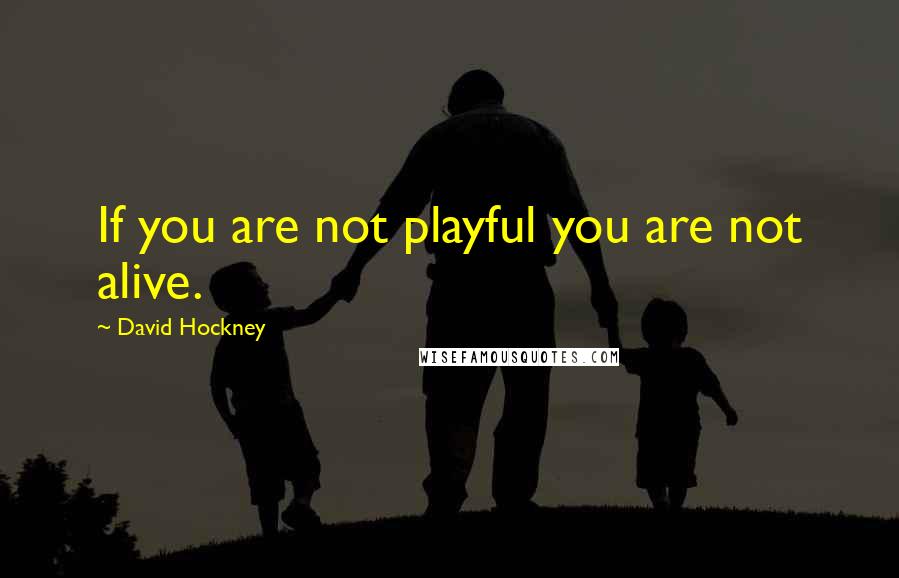 David Hockney Quotes: If you are not playful you are not alive.