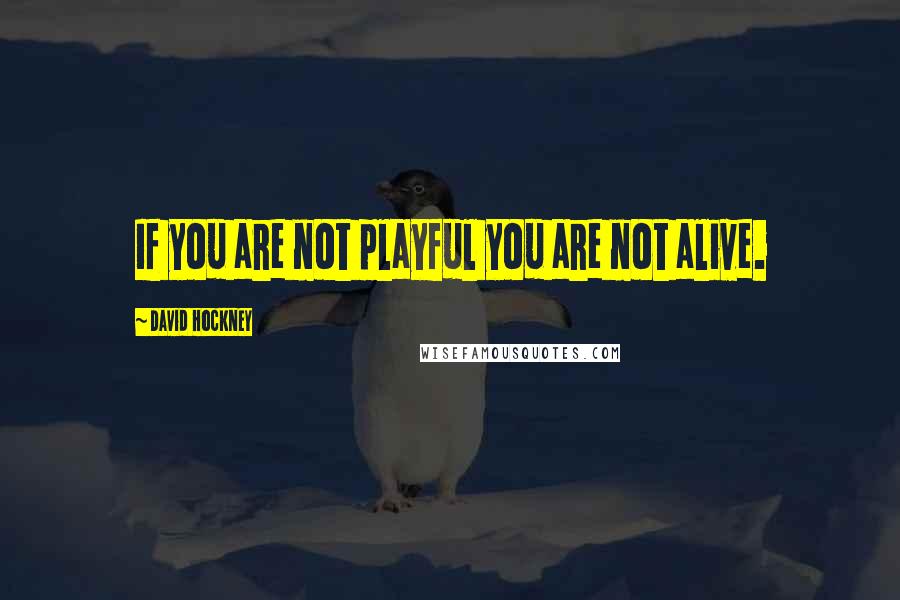 David Hockney Quotes: If you are not playful you are not alive.