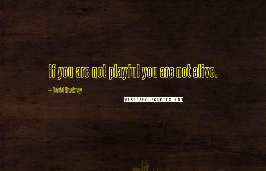 David Hockney Quotes: If you are not playful you are not alive.