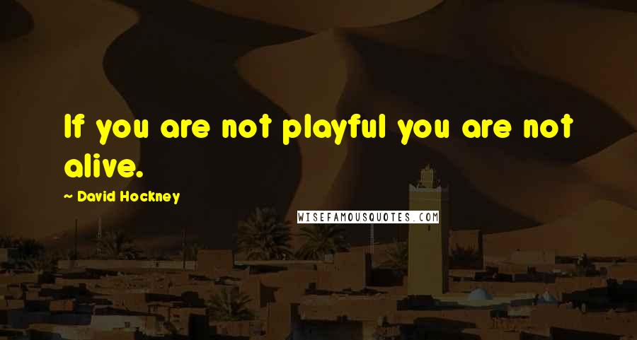 David Hockney Quotes: If you are not playful you are not alive.