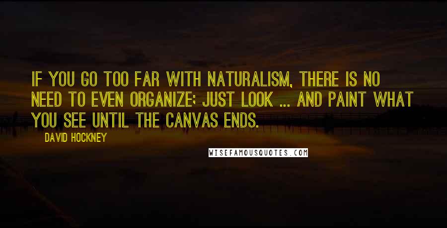 David Hockney Quotes: If you go too far with naturalism, there is no need to even organize; just look ... and paint what you see until the canvas ends.